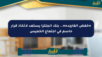 «خفض الفائدة».. بنك إنجلترا يستعد لاتخاذ قرار حاسم في اجتماع الخميس